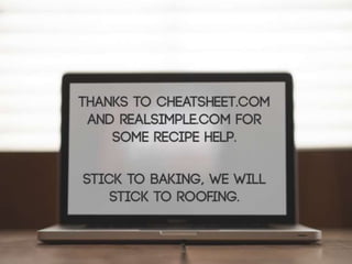Thanks to Cheatsheet.com and RealSimple.com
for some recipe help.
Stick to baking, we will stick to roofing.
 