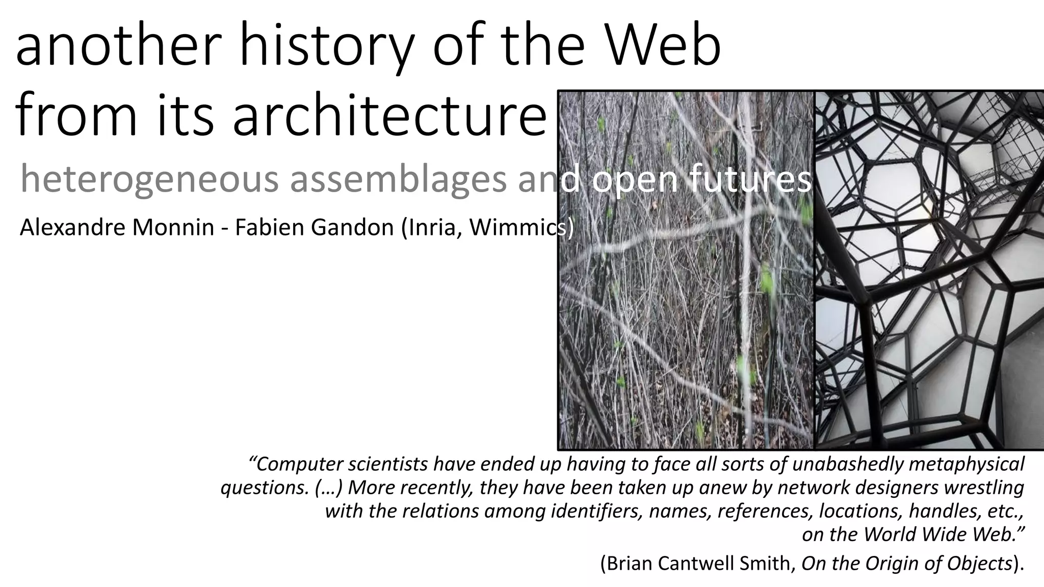 another history of the Web
from its architecture
heterogeneous assemblages and open futures
Alexandre Monnin - Fabien Gandon (Inria, Wimmics)
“Computer scientists have ended up having to face all sorts of unabashedly metaphysical
questions. (…) More recently, they have been taken up anew by network designers wrestling
with the relations among identifiers, names, references, locations, handles, etc.,
on the World Wide Web.”
(Brian Cantwell Smith, On the Origin of Objects).
 