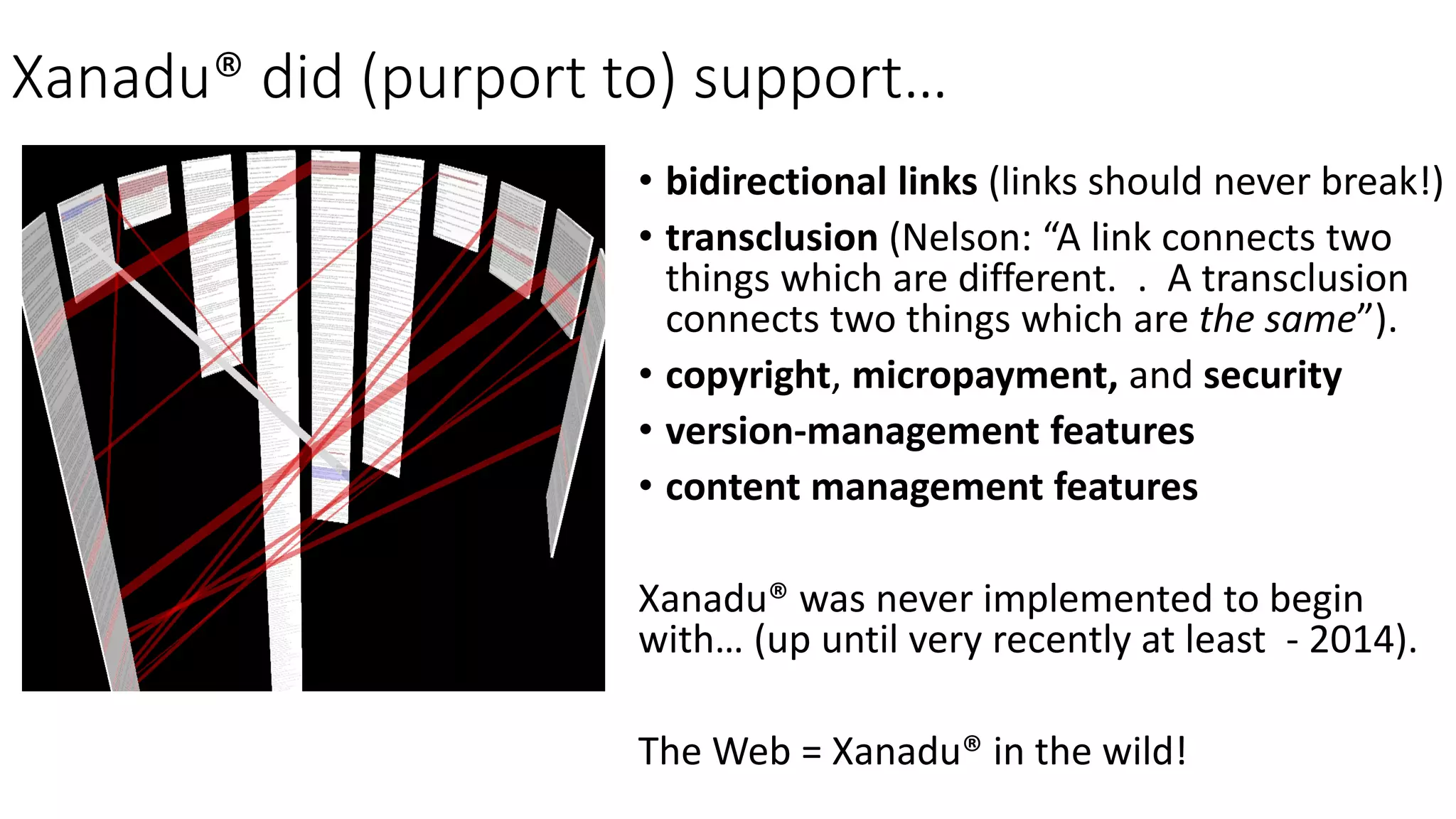 Xanadu® did (purport to) support…
• bidirectional links (links should never break!)
• transclusion (Nelson: “A link connects two
things which are different. . A transclusion
connects two things which are the same”).
• copyright, micropayment, and security
• version-management features
• content management features
Xanadu® was never implemented to begin
with… (up until very recently at least - 2014).
The Web = Xanadu® in the wild!
 
