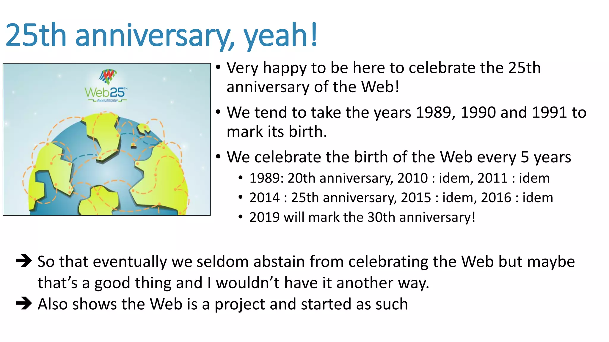 25th anniversary, yeah!
• Very happy to be here to celebrate the 25th
anniversary of the Web!
• We tend to take the years 1989, 1990 and 1991 to
mark its birth.
• We celebrate the birth of the Web every 5 years
• 1989: 20th anniversary, 2010 : idem, 2011 : idem
• 2014 : 25th anniversary, 2015 : idem, 2016 : idem
• 2019 will mark the 30th anniversary!
 So that eventually we seldom abstain from celebrating the Web but maybe
that’s a good thing and I wouldn’t have it another way.
 Also shows the Web is a project and started as such
 