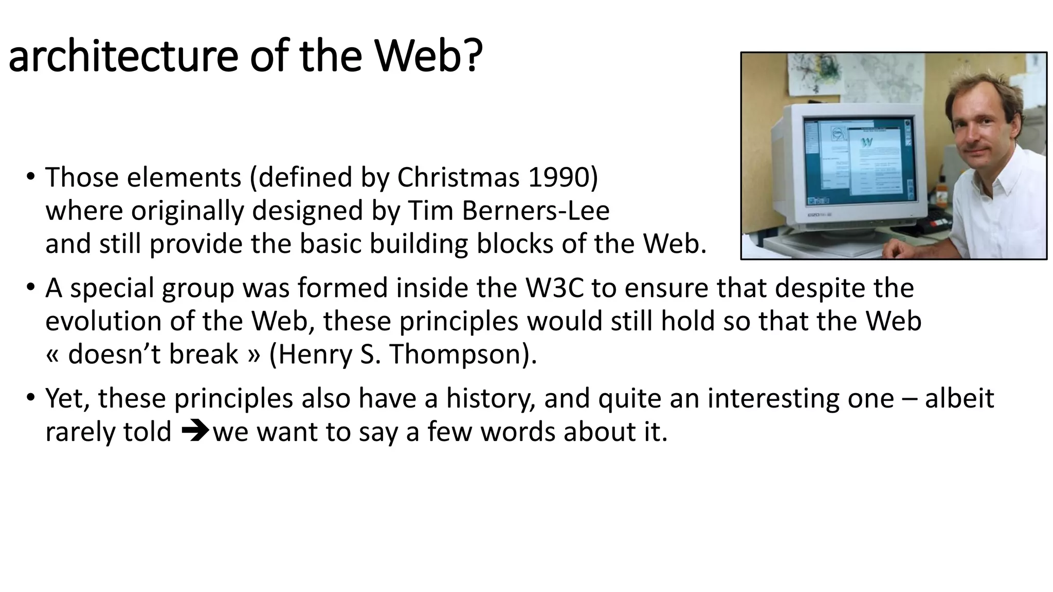 architecture of the Web?
• Those elements (defined by Christmas 1990)
where originally designed by Tim Berners-Lee
and still provide the basic building blocks of the Web.
• A special group was formed inside the W3C to ensure that despite the
evolution of the Web, these principles would still hold so that the Web
« doesn’t break » (Henry S. Thompson).
• Yet, these principles also have a history, and quite an interesting one – albeit
rarely told we want to say a few words about it.
 