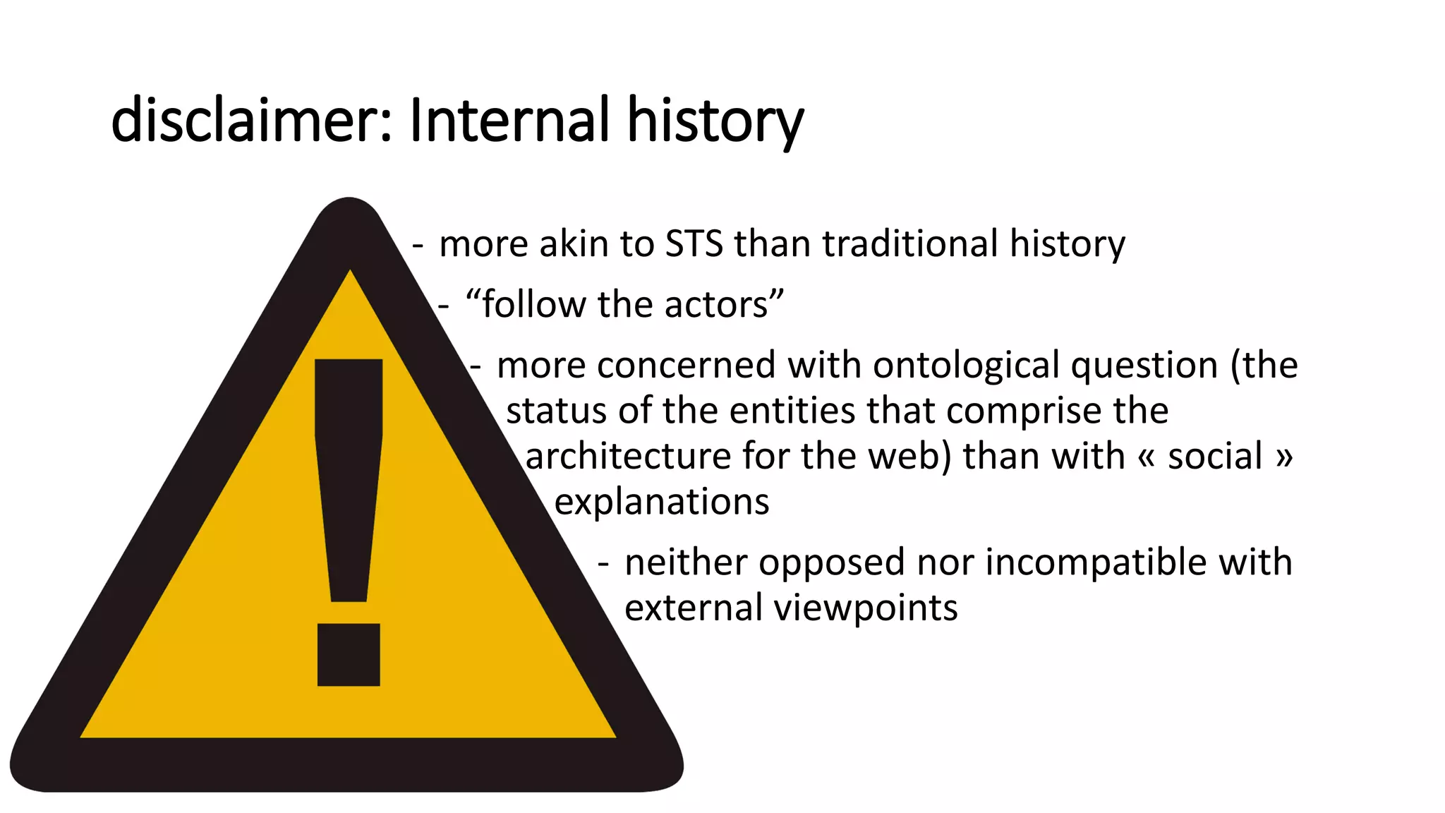 disclaimer: Internal history
- more akin to STS than traditional history
- “follow the actors”
- more concerned with ontological question (the
status of the entities that comprise the
architecture for the web) than with « social »
explanations
- neither opposed nor incompatible with
external viewpoints
 