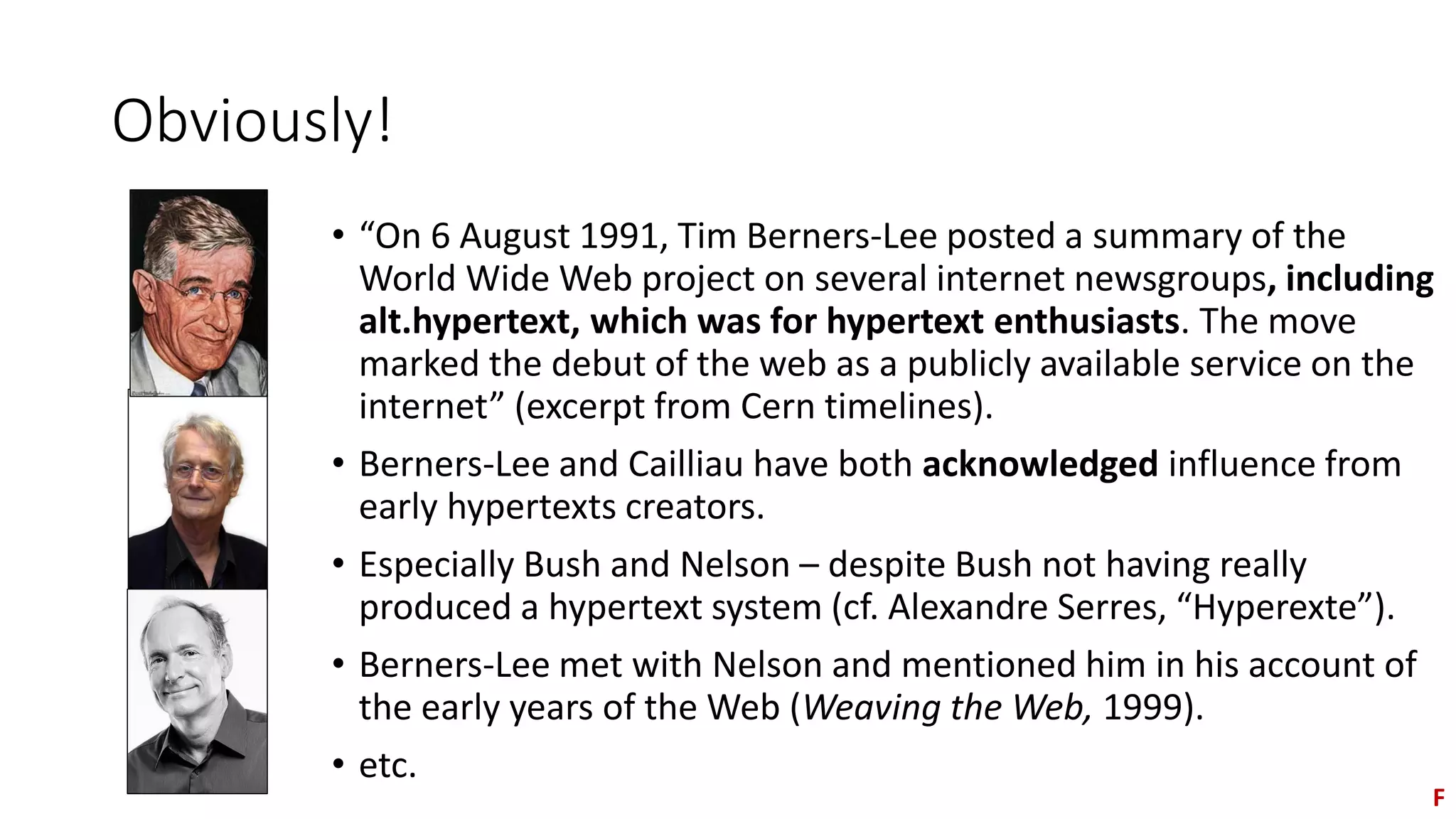 Obviously!
• “On 6 August 1991, Tim Berners-Lee posted a summary of the
World Wide Web project on several internet newsgroups, including
alt.hypertext, which was for hypertext enthusiasts. The move
marked the debut of the web as a publicly available service on the
internet” (excerpt from Cern timelines).
• Berners-Lee and Cailliau have both acknowledged influence from
early hypertexts creators.
• Especially Bush and Nelson – despite Bush not having really
produced a hypertext system (cf. Alexandre Serres, “Hyperexte”).
• Berners-Lee met with Nelson and mentioned him in his account of
the early years of the Web (Weaving the Web, 1999).
• etc.
F
 
