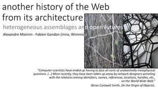 another history of the Web
from its architecture
heterogeneous assemblages and open futures
Alexandre Monnin - Fabien Gandon (Inria, Wimmics)
“Computer scientists have ended up having to face all sorts of unabashedly metaphysical
questions. (…) More recently, they have been taken up anew by network designers wrestling
with the relations among identifiers, names, references, locations, handles, etc.,
on the World Wide Web.”
(Brian Cantwell Smith, On the Origin of Objects).
 