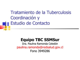 Tratamiento de la Tuberculosis Coordinación y  Estudio de Contacto Equipo TBC SSMSur Dra. Paulina Ramonda Celedón [email_address] Fono 3949286 