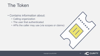 The Token
• Contains information about:
• Calling organization
• The user that authenticated
• APIs the caller may use (via scopes or claims)
Copyright Curity AB 2018 17
 