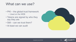 What can we use?
• PKI – the global trust framework
• Used on the WEB
• Tokens are signed by who they
say they are
• Still – can we trust them?
• At least we can audit
Copyright Curity AB 2018 30
 