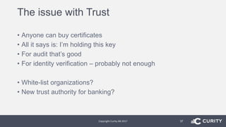 The issue with Trust
• Anyone can buy certificates
• All it says is: I’m holding this key
• For audit that’s good
• For identity verification – probably not enough
• White-list organizations?
• New trust authority for banking?
Copyright Curity AB 2017 37
 
