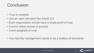 Conclusion
• Trust is complex
• Use an open standard like OAuth 2.0
• Each organization should have a single point of trust
• Control where access is granted
• Avoid spaghetti of trust
• Your Identity management needs to be a toolbox of standards
Copyright Curity AB 2018 38
 