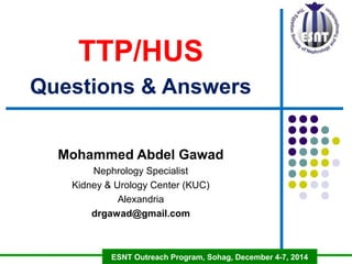 TTP/HUS r 
Questions & Answers 
Mohammed Abdel Gawad 
Nephrology Specialist 
Kidney & Urology Center (KUC) 
Alexandria 
drgawad@gmail.com 
ESNT Outreach Program, Sohag, December 4-7, 2014 
 