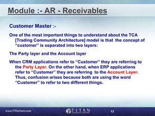 13
Module :- AR - Receivables
Customer Master :-
One of the most important things to understand about the TCA
[Trading Community Architecture] model is that the concept of
“customer” is separated into two layers:
The Party layer and the Account layer
When CRM applications refer to “Customer” they are referring to
the Party Layer. On the other hand, when ERP applications
refer to “Customer” they are referring to the Account Layer.
Thus, confusion arises because both are using the word
“Customer” to refer to two different things.
 