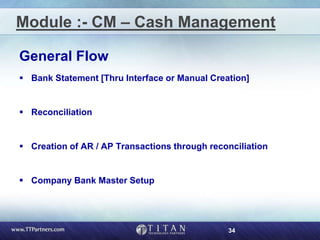 34
Module :- CM – Cash Management
General Flow
 Bank Statement [Thru Interface or Manual Creation]
 Reconciliation
 Creation of AR / AP Transactions through reconciliation
 Company Bank Master Setup
 