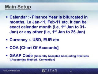 4
Main Setup
 Calendar :- Finance Year is bifurcated in
months, i.e Jan-11, Feb-11 etc. It can be
exact calendar month (i.e, 1st Jan to 31-
Jan) or any other (i.e, 1st Jan to 25 Jan)
 Currency :- USD, EUR etc
 COA [Chart Of Accounts]
 GAAP Code [Generally Accepted Accounting Practices
][Accounting Method / Convention]
 