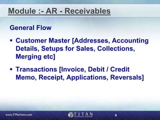 9
Module :- AR - Receivables
General Flow
 Customer Master [Addresses, Accounting
Details, Setups for Sales, Collections,
Merging etc]
 Transactions [Invoice, Debit / Credit
Memo, Receipt, Applications, Reversals]
 