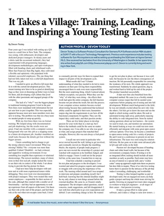 10 March 2013 | www.thetestingplanet.com | Use #testingplanet hashtag
A real leader faces the music, even when he doesn’t like the tune. - Anonymous
Brief
HistorY
OF
Time
a
FrenchEdition
It Takes a Village: Training, Leading,
and Inspiring a Young Testing Team
DevonTooleyisaSoftwareProductConsultantforSiemensPLMSoftwareandanMBAstudent
atSUNYITwithafocusinTechnologyManagement.Previousworkexperienceincludestesting
softwareforSunMicrosystemsaswellassettingupandleadingtheSQAteamatAgoraGames/
MLG.ShereceivedherbachelorsfromtheUniversityofWashingtoninSeattle.Inhersparetime,
shewritesEverydayQA.com(http://www.everydayqa.com/).Devoniscurrentlylivingandwork-
inginNewYork.
AUTHOR PROFILE - DEVON TOOLEY
By Devon Tooley
Four years ago I was tasked with setting up a QA
team at a small firm in New York. The company
was young, with enthusiastic developers and
dedicated project managers. In skinny jeans and
t-shirts (and the occasional mohawk), they had
experimented with programming languages,
development methodologies, and open workspaces
filled with beanbag chairs and whiteboard walls.
More San Francisco than Big Apple, they cultivated
a flexible and optimistic vibe populated with
talented, successful employees. The one thing that
had not fully taken root was a solid QA department.
That was my job.
	 I needed to grow an effective QA team that
fit in with the current development process. This
meant training new hires to be as good at identifying
bugs as they were at dreaming up better ways to hunt
for them, and developing a QA culture that jived
with the other passionate and engaged groups of the
company.
	 The lack of a “why?” was the biggest plague
to traditional training programs I tried in the past.
New-hires were inundated with information but not
yet sure how to put it together. This was especially
apparent because most new team members were also
new to testing. The problem was that on a busy team
we needed people to ramp up quickly.
	 With my first hires there was no formal
training. We limped along with documentation
and job shadowing, but the results were not
great. I had one member with a computer science
background who saw this job as a stepping-stone
to a future development job. Another stumbled on
small tasks because the details got lost without the
bigger picture.
	 I knew something had to change to get
the strong cohesive team I envisioned. What was
missing? Ability? No - everyone was more than
qualified. Culture? Doubtful – we had a relaxed,
and supportive working environment. It was
something less tangible than experience or relational
shortcomings. The newest members, many of whom
were in their first real job, simply lacked the vision
to see their role in context of the whole. I set about
trying to provide that big picture for them.
	 I had new hires help developers with unit
tests and sit with more experienced testers while
debugging. They even went over documentation
with project managers. They were treated like more
senior employees – responsible for their section of
the code, although they started with a smaller set of
functionality – and they had an opportunity to soak
up experience from all aspects of the team. I let them
see their role at the start of the project, and feel their
role at the end when test-escapes came back. I tried
to constantly provide ways for them to expand their
impact to all parts of the development cycle.
	 What results did I see? A better
understanding of what they needed to do led to more
initiative on their part. Giving them responsibility
encouraged them to seek even more responsibility.
But the most surprising thing, which I noticed almost
without exception, was passion. When they saw the
“why” of what they were doing – the effects their
work had upon the entire company, the QA function
became not just about the result, but also the process.
I saw computer science students become excited
about testing because they understood that technical
ability could be applied to their tests; humanities
majors dug into the requirements to see how all the
functional components fit together. They saw the
impact they could make, and their passion awoke.
	 There are few better places to develop
passion for your work than in a start-up, but I
believe the methods could be the same no matter
the company size. I was able to see who was good
at what, and assign projects that matched their
strengths. However, this was not always a fool-proof
system.
	 I recall one new tester in particular who
never moved beyond the wall, failing to get involved,
and eventually moved on. Despite the stumbling
blocks, the majority of people made progress. I
gave one new-recruit the ownership of a project and
watched with suspicion as he fumbled, fudged, and
failed to engage. I knew I could not let the project
fail but, at the same time, I needed him to step up.
	 I had him schedule a meeting to present
his test plan and progress to the developers. I was
worried and asked for progress reports and continued
to struggle with conveying the importance of his
work. The meeting rolled around and I was tempted
to intervene and prepare something myself, but I
held back: knowing that this internal deadline might
be my only chance to turn things around before the
external deadline. He came in, as I feared, totally
unprepared. The developers asked questions, raised
concerns, made suggestions, and left disappointed. I
met with him afterwards to go over expectations and
debrief. I saw something change in him. He wanted
to get his test plan in place; not because it was a job
task, but because he saw the direct consequences of
inaction. He felt personally responsible for correcting
the weakness of his tests. His whole approach was
transformed. Suddenly he asked questions, dug in,
and worked hard to hold up his end of the project.
The product launched successfully.
	 A later new-hire also benefited from this
integrated method. He came in as a freshly minted
computer science major that felt he needed some
experience before jumping out of testing and into full
development. Without much background in the field,
he was not initially excited about his new role. Like
the others, I let him get to know the team and see the
depth to which testing could be taken. He took to
automated testing right away, particularly enjoying
the ability to code integrated tests. Soon he started
asking questions about our test harness – the system
we used to track, run, and monitor our automation.
He started looking at ways we could run tests more
efficiently and integrate with some great open source
software options. Over time, he became a contributor
to open-source testing code for a variety of projects.
He and I went to a conference to present on our test
infrastructure. The team was soon using his solution
full-time. He has gone on to take more advanced jobs
in QA and still works in the field.
	 Passion isn’t developed because of beanbag
chairs and white board walls, but because of the
environment a company fosters. If testing is to be
an integrated effort, training should include all team
members as early as possible. Each tester may have
an area of interest or a special skill, and a “cookie
cutter” ramp up approach might train them on process
but does little to inspire. Those of us who love testing
know that it is passion for the intricacy of the job that
makes it rewarding, challenging, and worthwhile.
	 Testing is often lumped together as part of
developer tasks, but an engaged test team can help
guide a project and keep the whole team striving for
quality. Growing an engaged test team takes engaged
co-workers to help QA engineers – at all stages of
their career – find passion in testing.
	 It takes a group effort to make great
software, and it takes a village to raise new testers. □
 