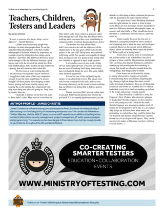 11Follow us at www.twitter.com/testingclub
Teachers, Children,
Testers and Leaders
By James Christie
“A tester is someone who knows things can be
different” – Gerald Weinberg
	 Leaders aren’t necessarily people who
do things, or order other people about. To me the
important thing about leaders is that they enable
other people to do better, whether by inspiration, by
example or just by telling them how things can be
different – and better. The difference between a leader
and a manager is like the difference between a great
teacher and, well, the driver of the school bus. Both
take children places, but a teacher can take children on
a journey that will transform their whole life.
	 My first year or so in working life after
I left university was spent in a fog of confusion.
I struggled to make sense of the way companies
worked; I must be more stupid than I’d always
thought! All these people were charging around,
briskly getting stuff done, making money and
keeping the world turning; they understood what
they were doing and what was going on. They must
be smarter than me.
	 Gradually it dawned on me that very many
of them hadn’t a clue. They were no wiser than me.
They didn’t really know what was going on either.
They thought they did. They had their heads down,
working hard, convinced they were contributing to
company profits, or at least keeping the losses down.
	 The trouble was their efforts often
didn’t have much to do with the objectives of the
organisation, or the true goals of the users and the
project in the case of IT. Being busy was confused
with being useful. Few people were capable of sitting
back, looking at what was going on and seeing what
was valuable as opposed to mere work creation.
	 I saw endless cases of poor work, sloppy
service and misplaced focus. I became convinced
that we were all working hard doing unnecessary,
and even harmful, things for users who quite rightly
were distinctly ungrateful.
	 It wasn’t a case of the end justifying the
means; it was almost the reverse. The means were
only loosely connected to the ends, and we were
focussing obsessively on the means without realising
that our efforts were doing little to help us achieve
our ends.
	 Formal processes didn’t provide a clear route
to our goal. Following the process had become the
goal itself. I’m not arguing against processes; just the
attitude we often bring to them, confusing the process
with the destination, the map with the territory.
	 The quote from Gerald Weinberg absolutely
nails the right attitude for testers to bring to their
work. There are twin meanings. Testers should know
there is a difference between what people expect, or
assume, and what really is. They should also know
that there is a difference between what is, and what
could be.
	 Testers usually focus on the first sort of
difference; seeing the product for what it really is
and comparing that to what the users and developers
expected. However, the second sort of difference
should follow on naturally. What could the product
be? What could we be doing better?
	 Testers have to tell a story, to communicate
not just the reality to the stakeholders, but also a
glimpse of what could be. Organisations need people
who can bring clear headed thinking to confusion,
standing up and pointing out that something is
wrong, that people are charging around doing the
wrong things, that things could be better.
	 Good testers are well-suited by instinct
to seeing what positive changes are possible.
Communicating these possibilities, dispelling the
fog, shining a light on things that others would
prefer to remain in darkness; these are all things that
testers can and should do. And that too is a form of
leadership, every bit as much as standing up in front
of the troops and giving a rousing speech.
	 In Hans Christian’s Andersen’s story, the
Emperor’s New Clothes, who showed a glimpse
of leadership? Not the emperor, not his courtiers;
it was the young boy who called out the truth,
that the Emperor was wearing no clothes at all. If
testers are not prepared to tell it like it is, to explain
why things are different from what others are
pretending, to explain how they could be better then
we diminish and demean our profession. Leaders
do not have to be all-powerful figures. They can be
anyone who makes a difference; teachers, children.
Or even testers. □
JamesChristieisasoftwaretestingconsultantbasedinPerth,Scotland.Hiswebsiteishttp://
clarotesting.com/andblogishttp://clarotesting.wordpress.com/.Hecanalsobefollowedon
Twitter,@james_christie.With27yearscommercialITexperience,inadditiontotestinghehas
workedininformationsecuritymanagement,projectmanagement,ITaudit,systemsanalysis
andprogramming.Thisexperiencehasbeenlargelyinfinancialservices,buthascoveredawide
rangeofclients,throughouttheUK,andalsoinFinland.
AUTHOR PROFILE - James Christie
FollowusonTwitter!@testingclub@testninjas@testingfeeds@stcjobs
Brief
HistorY
OF
Time
a
FrenchEdition
WWW.MINISTRYOFTESTING.COM
CO-CREATING
SMARTER TESTERS
EDUCATION • COLLABORATION
EVENTS
 