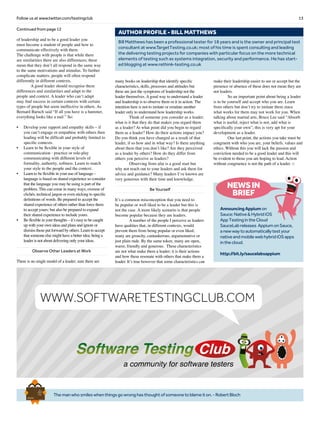 13Follow us at www.twitter.com/testingclub
Themanwhosmileswhenthingsgowronghasthoughtofsomeonetoblameiton.-RobertBloch
Brief
HistorY
OF
Time
a
FrenchEdition
Bill Matthews has been a professional tester for 18 years and is the owner and principal test
consultant at www.TargetTesting.co.uk; most of his time is spent consulting and leading
the delivering testing projects for companies with particular focus on the more technical
elements of testing such as systems integration, security and performance. He has start-
ed blogging at www.rethink-testing.co.uk
AUTHOR PROFILE - BILL MATTHEWS
Continued from page 12
of leadership and to be a good leader you
must become a student of people and how to
communicate effectively with them.
The challenge with people is that while there
are similarities there are also differences; these
mean that they don’t all respond in the same way
to the same motivations and stimulus. To further
complicate matters, people will often respond
differently in different contexts.
	 A good leader should recognise these
differences and similarities and adapt to the
people and context. A leader who can’t adapt
may find success in certain contexts with certain
types of people but seem ineffective in others. As
Bernard Baruch said “If all you have is a hammer,
everything looks like a nail.” So:
•	 Develop your rapport and empathy skills – if
you can’t engage or empathise with others then
leading will be difficult and probably limited to
specific contexts.
•	 Learn to be flexible in your style of
communication - practice or role-play
communicating with different levels of
formality, authority, softness. Learn to match
your style to the people and the context.
•	 Learn to be flexible in your use of language –
language is based on shared experience so consider
that the language you may be using is part of the
problem. This can come in many ways, overuse of
clichés, technical jargon or even sticking to specific
definitions of words. Be prepared to accept the
shared experience of others rather than force them
to accept yours; but also be prepared to expand
their shared experience to include yours.
•	 Be flexible in your thoughts – it’s easy to be caught
up with your own ideas and plans and ignore or
dismiss those put forward by others. Learn to accept
that someone else might have a better idea; being a
leader is not about delivering only your ideas.
Observe Other Leaders at Work
There is no single model of a leader; sure there are
many books on leadership that identify specific
characteristics, skills, processes and attitudes but
these are just the symptoms of leadership not the
leader themselves. A good way to understand a leader
and leadership is to observe them or it in action. The
intention here is not to imitate or emulate another
leader only to understand how leadership works.
	 Think of someone you consider as a leader;
what is it that they do that makes you regard them
as a leader? At what point did you begin to regard
them as a leader? How do their actions impact you?
Do you think you have changed as a result of that
leader, if so how and in what way? Is there anything
about them that you don’t like? Are they perceived
as a leader by others? How do they differ from
others you perceive as leaders?
	 Observing from afar is a good start but
why not reach out to your leaders and ask them for
advice and guidance? Many leaders I’ve known are
very generous with their time and knowledge.
Be Yourself
It’s a common misconception that you need to
be popular or well liked to be a leader but this is
not the case. A more likely scenario is that people
become popular because they are leaders.
	 A number of the people I perceive as leaders
have qualities that, in different contexts, would
prevent them from being popular or even liked;
many are grouchy, cantankerous, argumentative or
just plain rude. By the same token, many are open,
warm, friendly and generous. These characteristics
are not what make them a leader; it is their actions
and how these resonate with others that make them a
leader. It’s true however that some characteristics can
make their leadership easier to see or accept but the
presence or absence of these does not mean they are
not leaders.
	 So an important point about being a leader
is to be yourself and accept who you are. Learn
from others but don’t try to imitate them since
what works for them may not work for you. When
talking about martial arts, Bruce Lee said “Absorb
what is useful, reject what is not, add what is
specifically your own”; this is very apt for your
development as a leader.
	 One last point, the actions you take must be
congruent with who you are, your beliefs, values and
ethics. Without this you will lack the passion and
conviction needed to be a good leader and this will
be evident to those you are hoping to lead. Action
without congruence is not the path of a leader. □
NEWSIN
BRIEF
AnnouncingAppiumon
Sauce:Native&HybridiOS
AppTestingintheCloud
SauceLabreleases AppiumonSauce,
anewwaytoautomaticallytestyour
nativeandmobilewebhybridiOSapps
inthecloud.
http://bit.ly/saucelabsappium 
a community for software testers
WWW.SOFTWARETESTINGCLUB.COM
 