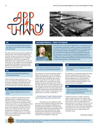 14 March 2013 | www.thetestingplanet.com | Use #testingplanet hashtag
Whentroublearisesandthingslookbad,thereisalwaysoneindividualwhoperceivesasolutionandiswillingtotakecommand.
Veryoften,thatpersoniscrazy.-DaveBarry
Brief
HistorY
OF
Time
a
FrenchEdition
Trent Peterson is a founder at AppThwack, a company focused
on making app testing fast, painless, and easy via automated
testing on real devices. Prior to AppThwack, Trent spent seven
years leading the design, development, and deployment of
the automation framework used for testing all of Intel’s wire-
less products. Trent has a B.S. in Software Engineering from
Oregon Institute of Technology and studied data mining and
visualization at Stanford. Besides automated testing, he enjoys
running, playing guitar, and drawing pictures.
AUTHOR PROFILE - TRENT PETERSON
So you guys started AppThwack about a
year ago. Can you tell us a bit more about
the early days?
Q1.
What were you both doing before you
founded AppThwack?
Q2.
We started with the same basic problem AppThwack
addresses today: Allow developers and QA teams
to quickly test apps on real, physical devices. In the
beginning, early development was on completely
emulated devices. We received a couple of old,
broken phones from a friend and those were the first
real devices we used, tethered to the same laptop that
ran AppThwack, the database, and our automation
platform. Our earliest demos to potential investors
and customers were on that setup.
Pawel and I both worked at Intel for nine and
seven years respectively. During that time we led
the design, development, and deployment of the
automation framework used to test all of Intel’s
wireless products (Wi-Fi, WiMAX, Bluetooth, etc.).
Whatmadeyoudecidetostartyourown
thing?
Q3.
At Intel, we had taken a product from the early
conceptual stages to widespread distribution,
effectively working as a small company-within-a-
company. For a long time we had kicked around
various business ideas, and in the beginning of 2012
we were ready for a new challenge and became
aware of the complexities of mobile testing. All
of those years working with large-scale system
automation and testing gave us an interesting
perspective to a popular problem, so we jumped
ship to work on mobile testing and QA, starting
with Android fragmentation.
Yoursolutionsoundsawesome.Canyou
tellussomemoreabouthowitallworks?
Q4.
We maintain an ever-growing collection of phones,
tablets, and other devices in our lab. Developers
and QA teams upload their apps to our site and we
automatically test it in parallel on their selected
devices very quickly. In 5-10 minutes we install,
launch, explore, stress, and uninstall a given app,
gathering screenshots, performance data, and low-
level logs along the way. A report is generated in real
time that makes solving issues and analysing the data
easy. AppThwack can also run custom scripts using
a handful of popular frameworks like Robotium and
Calabash, so as a developer’s testing becomes more
sophisticated we can easily accommodate it.
	 All of the devices are controlled over USB
and sit on a Wi-Fi connection so apps can interact with
the outside world. The backend of AppThwack is a
distributed automation platform we developed using
our knowledge of large-scale system automation. This
has allowed us to grow extremely fast and spread
beyond just native Android tests. We now support
testing responsive web designs in actual browsers on
real phones, and iOS support is coming soon.
Whatwerethemainchallengesyoufaced
technically?
Q5.
Development was surprisingly smooth and scaling
has been straightforward as well. Most of our
up-front time was spent building the automation
platform AppThwack uses. Our background
in system automation and building large-scale
automation platforms definitely helped us avoid
some common issues and pitfalls.
Whatdoyouthinkthefutureholdsin
respectofmobiletesting?Doyouseeany
majorchangesonthehorizon?
Q6.
I think the line between “mobile” testing and
software testing in general will continue to blur.
Phones, tablets, televisions, cars, laptops, desktops,
and on and on - there’s an expectation that our
digital experiences will span all of these in one way
or another, and a testing strategy and tool-set for
each simply doesn’t scale. Tools and methodologies
will mature to ensure our increasingly complex
world works the way we expect and the way
developers intend.
Continued on page 15
“...the line between “mobile” testing and soft-
ware testing in general will continue to blur”
 