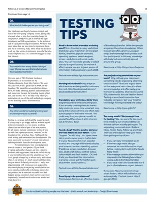 15Follow us at www.twitter.com/testingclub
Youdonotleadbyhittingpeopleoverthehead-that’sassault,notleadership.-DwightEisenhower
Brief
HistorY
OF
Time
a
FrenchEdition
Whatkindofchallengesareyoufacingnow?
Q7.
Our challenges are largely business-related, and
run-of-the-mill young company issues. Things like
who and when to hire, how much to charge for
our product, and how to get in front of the right
developers and QA organizations. On the technical
side it’s just prioritizing new features. We have way
more ideas than we have time to implement them,
and we’re extremely picky about what we decide to
work on. Our service is extremely powerful but also
really simple to use; it’s a constant struggle to keep
that balance.
Yourwebsitehasaverydistinctdesign/
logo.Whoseideawasthatandwhatwas
theinspirationbehindit?
Q8.
We were part of PIE (Portland Incubator
Experiment), an accelerator run by
Wieden+Kennedy, from July-October. We were
lucky to work with a great team at W+K on the
branding. We wanted to accomplish two things.
First, we make a boring, painful, and complicated
task easier and fun and the branding should reflect
that, and second, we’re not like every other QA,
automation, or run-of-the-mill technology company
so our branding should differentiate us.
Anyotherwordsforbuddingtestinglead-
ers/entrepreneursoutthere?
Q9.
Testing is a science and should be treated as such.
It’s very easy to get sloppy and test without regard
to the environment, or, even worse, working
chance into an official part of the test process.
By all means, include randomized testing if you
so wish, but it pains me to see “random” as the
foundation for a test plan. Also, I’m biased, but
work testing and automation into development. The
most successful test teams I’ve seen were almost
indistinguishable from the development team.
	 For entrepreneurs, trust your judgement
when it comes to your product. If you think
it’s great and useful, chances are it is. Listen to
feedback and suggestions, but at the end of the day
if you feel differently don’t be afraid to say “no.”
Also, people always say to release early and release
often. I can tell you it’s much easier said than done,
but you should definitely strive for it. Lastly, start
experimenting with pricing as soon as possible.
We started playing with pricing models before we
were entirely comfortable with taking money for
our product, but it turns out we could have had
happily paying customers much earlier, and, more
importantly, learned much earlier what works and
what doesn’t. □
Continued from page 14
TESTING
TIPS
Need to know what browsers are being
used? Stats Counter is a very useful tool
that shows you, in bar chart or line graph
format, the most popular browsers,
operating systems, search engines,
screen resolutions and social media
sites. You can view stats globally or select
stats by a region/country to see how it
affects where you are. A great source of
information that goes back to early 2008.
Findoutmoreathttp://gs.statcounter.com
----------------------------------------
WorkingwithAndroid?Keepaneyeon
whichversionsarebeingusedbycustomers
themost.http://developer.android.com/
about/dashboards/index.html
---------------------------------------
Translating your whiteboard into Visio
diagrams can be a time consuming task.
If you are only creating them to share a
daily update or a one-time visual aid, stop
doing it! Save tons of time and effort; take
a photograph of the board instead. You
could snap it on your phone, email it to
yourself and then share it with others in
just 2 minutes. Easy!
---------------------------------------
Found a bug? Want to quickly add your
browser details to your defect? Give
‘Support Details’ a try. Just open a new
tab in your browser, pop in the link (add
it to your favourites for even speedier
access) and the page will instantly display
your browser, version, operating system,
IP address, screen resolution, browser
size, JavaScript status, cookies status,
colour depth and flash version. Oh, and
it lets you download this information
in a handy .csv or .pdf format for quick
attachment to your defects.
Findoutmoreathttp://supportdetails.com/
---------------------------------------
Does it pay to be promiscuous?
Promiscuous Pairing is an effective means
of knowledge transfer. While two people
are paired, they share knowledge. When
the pair splits for a promiscuous pair
swap, the knowledge then spreads to all
four participants. In this way, knowledge
will slowly but automatically spread
around the group.
Read more at http://tinyurl.com/bwjarme
---------------------------------------
Areyoujusteatingsandwichesonyour
lunch? Why not help your team learn
something new by organising a learning
lunch session? Take turns in your team
so that everyone has a chance to share
some knowledge and effectively grow
the team’s capability. Share some useful
SQL statements, discuss Session Based
Testing or even teach someone how
to build a computer. Get your thirst for
knowledge flowing and start one today!
Read more at http://goo.gl/ktZjZ
---------------------------------------
Too many emails? Not enough time
for testing? We can spend far too much
time checking our emails and this can
distract us from actually getting on. Try
separating your emails into 4 folders;
Inbox, Needs Reply, Follow Up and Trash.
Then use these tips to keep your inbox
from getting on top of you:
•	 If you can reply immediately do it!
•	 If the message needs a longer
response, or more information to get
before replying to it, put it in the Needs
Reply folder.
•	 Ifthemessagecontainsinformationyou
mayneedinthefollowinghours/days/
weeks,putitintheFollowUpfolder.
•	 If you have read it and don’t need it or it
just is of no relevance to you, delete it!
If you use a Mac you can even set up
smart folders, which will do this for you
automagically. Find out how at http://
goo.gl/cAFnK
 