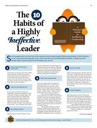 19Follow us at www.twitter.com/testingclub
Lifeislikeadogsledteam.Ifyouain’ttheleaddog,thesceneryneverchanges.-LewisGrizzard
Brief
HistorY
OF
Time
a
FrenchEdition
S
ome people want to know how to be a good or even a great leader. Being a good leader is hard however,
so let us go down the opposite road - how to be the most terrible leader possible. I will give you ten
simple steps to becoming the worst leader you can be!
The
Habits of
a Highly
Ineffective
Leader
10
1
Tell everyone on your team they need to follow
certain procedures. If they’re not using the
system correctly, they’ll catch hell for it. You,
as their leader, don’t need to follow those,
however. You’re above them, anyway. If they
can’t figure out that you’re the exception to all
of the rules, you don’t need them.
EnforcePolicyforEveryone
ButYourself
2
Do your best at every turn to make your
subordinates extremely uncomfortable, ideally
to the point of crying. Get openly angry with
them, especially if they don’t follow those
policies and procedures they should be (see
Step One). If you don’t make at least one
employee cry per week, you’re not being
effective enough. Try harder! They need to get
it out, anyway - you’re offering a service here!
MakeYourSubordinatesCry
3 NeverReplytoEmails
Email is below you, after all. If they can come
into your secluded office, then they shouldn’t be
bothering with a silly email. Besides, if they don’t
come to you in person, you can’t make them cry.
Lure them to you by not answering their emails.
If they don’t respond to your emails, that’s a
different matter entirely (see Step One).
4 MakeThemdoalltheWork
If you have leaders below you asking for
help on personnel issues, it’s best to say “I
don’t know what to do” and stare at them
blankly. This will make them a better leader.
It’s like “whatever doesn’t kill you makes you
stronger;” only it’s really - “whatever I don’t
want to deal with, you get to do instead”.
	 You can also accomplish the task of
making others do your work by confusing them
with (non-) decisions. For instance, they say,
“I need you to decide what I should do for The
Smith Contract.” You respond, “Ok, but for
me to know what you should do for The Smith
Contract, I need to know what you will do for
The Smith Contract”.
	 This generally puts them in a state of
confusion such that you can walk away, and
the decision is now on them. If they don’t want
to disappoint you, they’ll do their work. You’ll
probably be disappointed anyway (see Step Six)...
5 BecomeInvisible
Offer an “open door policy” but don’t show up
in the office. “Work from home” for weeks at a
time, being available via email only (see Step
Three). You know you’ve done well when your
employees don’t recognize you once you’ve
decided to come back to the office. To be even
more effective, ensure the “working from
home” policy to allows only you that privilege
(see Step One).
6 ExpectTelepathy
Make huge decisions but don’t tell anyone,
and then yell at the team (after the deadline, of
course, or it won’t be effective) for not doing
what you decided. They should know what you
want. It was on a sheet of paper in your office
for weeks. It’s their own fault for not seeing it!
	 Also, shouldn’t they know what you
expect of them? It was in the job description 10
years ago when they sent in their resume, right?
	 Whiners, wanting your “expectations”
spelled out for them...
Continued on page 20
A
Dummy’s
Guide
to
Ineffective
Leadership
 