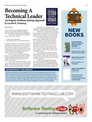 25Follow us at www.twitter.com/testingclub
NEW
BOOKS
Collaboration
Games - from the
Growing Agile
Toolbox
By Growing Agile
https://leanpub.com/Col-
laborationGamesToolbox
Hiring Geeks That Fit
By Johanna Rothman
https://leanpub.com/
hiringgeeks
Quiet - the power of
introverts
By Susan Cain
http://www.amazon.
co.uk/Quiet-power-
introverts-world-talking/
dp/0670916765
Brief
HistorY
OF
Time
a
FrenchEdition
By Phil Kirkham
You’ve worked on your testing skills, developed a
reputation as a good tester - and the next thing you
know you’re asked to be the Test Lead or Test Manager.
	 But you know nothing about leadership, so
what do you do? Two options:
1.	 Turn down the opportunity.
2.	 Buy this book, read it, re-read it and learn from it.
Jerry starts off with his own story about how he was
a reluctant leader. In fact he tried not to be a leader,
but because he was good at his job he earned the
respect of his co-workers who started to look to him
for leadership. The more he shied away from being
a leader and did his own things the more his co-
workers looked to him for leadership.
	 How can you go wrong with a book that
uses Jerry’s youth spent playing pinball to illustrate
the dips and plateaus that occur during learning?
And how the bonus and high score system on
pinball is a motivator?
	 This could be why I liked the book so much
as I also spent many hours in my own youth playing
pinball - but really the book produces so many aha!
moments that even non-pinball players will like it.
	 He presents a test of your motivation -
“Starting now, and continuing for three months, spend
five minutes each day writing in a personal journal“
	 Sounds easy? I’ve tried it and not managed
to keep it going even though I’ve been able to see the
benefits and how powerful a tool this can be. This
was just one page and one exercise from the book.
	 Are you wondering how to motivate the
people you are managing? Want to know what
the 3 main obstacles to innovation are and how
to overcome them? And the 2 great obstacles to
motivating others? Want to know what sort of
manager you are? All of this is covered - not in
a dry ‘do this’ manner but with anecdotes from
Jerry’s long career. Each chapter also ends with
some exercises - and these exercises really make
you think and reflect.
	 Do you understand congruence? Before
reading this book I hadn’t even heard of the word,
never mind knew what I meant. After reading, and
re-reading, this book I am getting an idea of what it
is and it’s importance.
	 If you are a solo lone gun tester who never
interacts with anyone, this might not be the book for
you. For anyone else this is yet another Weinberg book
that should belong on your bookshelf. I’ve taken it down
from mine many times and lent it out more than once. □
Becoming A
Technical Leader
An Organic Problem-Solving Approach
by Gerald M. Weinberg
Phil Kirkham migrated to Grand Rapids, MI, USA to be the exploratory tester for Atomic
Object. In addition to working there he attends the regular GR Tester Meetup’s, is help-
ing to organize a Michigan Testers Meetup, moderates the Software Testing Club, tries to
answer questions on SQA StackExchange, blogs at www.expectedresults.blogspot.com
and can be found on Twitter as @pkirkham. His Amazon Wish List is stupidly long but he is
trying to work his way through it and will post regular book reviews as he progresses.
AUTHOR PROFILE - phil kirkham
a community for software testers
WWW.SOFTWARETESTINGCLUB.COM
 