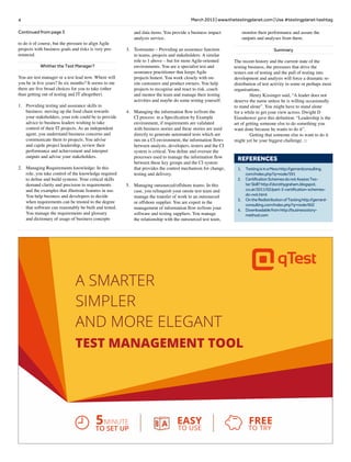 4 March 2013 | www.thetestingplanet.com | Use #testingplanet hashtag
Continued from page 3
to do it of course, but the pressure to align Agile
projects with business goals and risks is very pro-
nounced.
Whither the Test Manager?
You are test manager or a test lead now. Where will
you be in five years? In six months? It seems to me
there are five broad choices for you to take (other
than getting out of testing and IT altogether).
1.	 Providing testing and assurance skills to
business: moving up the food chain towards
your stakeholders, your role could be to provide
advice to business leaders wishing to take
control of their IT projects. As an independent
agent, you understand business concerns and
communicate them to projects. You advise
and cajole project leadership, review their
performance and achievement and interpret
outputs and advise your stakeholders.
2.	 Managing Requirements knowledge: In this
role, you take control of the knowledge required
to define and build systems. Your critical skills
demand clarity and precision in requirements
and the examples that illustrate features in use.
You help business and developers to decide
when requirements can be trusted to the degree
that software can reasonably be built and tested.
You manage the requirements and glossary
and dictionary of usage of business concepts
and data items. You provide a business impact
analysis service.
3.	 Testmaster – Providing an assurance function
to teams, projects and stakeholders: A similar
role to 1 above – but for more Agile-oriented
environments. You are a specialist test and
assurance practitioner that keeps Agile
projects honest. You work closely with on-
site customers and product owners. You help
projects to recognise and react to risk, coach
and mentor the team and manage their testing
activities and maybe do some testing yourself.
4.	 Managing the information flow to/from the
CI process: in a Specification by Example
environment, if requirements are validated
with business stories and these stories are used
directly to generate automated tests which are
run on a CI environment, the information flows
between analysts, developers, testers and the CI
system is critical. You define and oversee the
processes used to manage the information flow
between these key groups and the CI system
that provides the control mechanism for change,
testing and delivery.
5.	 Managing outsourced/offshore teams: In this
case, you relinquish your onsite test team and
manage the transfer of work to an outsourced
or offshore supplier. You are expert in the
management of information flow to/from your
software and testing suppliers. You manage
the relationship with the outsourced test team,
monitor their performance and assure the
outputs and analyses from them.
Summary
The recent history and the current state of the
testing business, the pressures that drive the
testers out of testing and the pull of testing into
development and analysis will force a dramatic re-
distribution of test activity in some or perhaps most
organisations.
	 Henry Kissinger said, “A leader does not
deserve the name unless he is willing occasionally
to stand alone”. You might have to stand alone
for a while to get your view across. Dwight D
Eisenhower gave this definition: “Leadership is the
art of getting someone else to do something you
want done because he wants to do it”.
	 Getting that someone else to want to do it
might yet be your biggest challenge. □
REFERENCES
1.	 TestingisinaMesshttp://gerrardconsulting.
com/index.php?q=node/591
2.	 CertificationSchemesdonotAssessTes-
terSkill?http://dorothygraham.blogspot.
co.uk/2011/02/part-3-certification-schemes-
do-not.html
3.	 OntheRedistributionofTestinghttp://gerrard-
consulting.com/index.php?q=node/602
4.	 Downloadablefromhttp://businessstory-
method.com
A SMARTER
SIMPLER
AND MORE ELEGANT
TEST MANAGEMENT TOOL
5 EASY FREE
TO USE TO TRY
MINUTE
TO SET UP
 