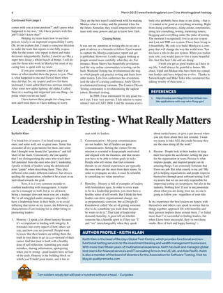 6 March 2013 | www.thetestingplanet.com | Use #testingplanet hashtag
Ten soldiers wisely led will beat a hundred without a head. - Euripides
Brief
HistorY
OF
Time
a
FrenchEdition
Continued from page 5
comes with you at your position?” and I guess what
happened to me was, “Ah, I have powers with this
job? I didn’t know that!”
	 Helping my team learn how to use their
powers wisely is an important responsibility I carry.
Oh, let me explain that. I made a conscious decision
to make the team that reports to me fully respon-
sible for the testers who report to them and make
decisions independently. Earlier, I used to act like a
super hero doing a whole bunch of things. I still do
care for those who work in Moolya but most of my
caring time is spent with my team.
	 If you give someone a power, they’d at
times or when needed show the power to you. That
is what happened to me and I loved them when
they did that. So, my respect and love for them
increased. I must admit that I was nervous initially.
After some new alpha fighting old alpha, I called
them to a meeting and requested just one thing – be
polite when you hit me hard!
	 I have known these people for a long time
now and I trust them so I have nothing to worry.
They are the best team I could work with for making
Moolya what it is today and the potential it has for
the future. Someday, they would empower their own
team with more powers and get to know how I felt.
Closing Notes
It was not my intention in writing this to set out a
path of advice or a formula to follow. I just wanted
to capture the Moolya experience report and get
it published. However, I could suggest looking at
people around more carefully, what they do. For
instance, Rosie Sherry has beautifully revolution-
ized the way online communities in testing can be
built. Weekend Testing has revolutionized the way
in which people can practice testing and learn from
other testers. Lets Test conference has revolution-
ized the idea of a testing conference. Andy Glover
revolutionized testing cartoons. The Context Driven
Testing community is revolutionizing the sapient
(ahem, Brainual) testing.
	 In 2006, I was intimidated by any good tes-
ter I met. I was very nervous. I felt inferior to many
whom I met in CAST 2008. I did the mistake every-
body else probably have done or are doing – that is
- I wanted to be good at everything in testing. Right
from doing conferences, doing online communities,
doing test consulting, testing, mentoring testers,
blogging and everything under the radar of testing.
The moment I recognized I live in an eco system
and I am not THE eco system, I have been living in
it beautifully. My role is to build Moolya to a com-
pany that will change the way the world tests. You
too have a role in the eco system. When you realize
your role, you would learn to live a more beautiful
life. Just like how I did and am doing.
	 I wish you get as good leaders as I have in
my life. I shall always be grateful to James, Mi-
chael, Vipul and Mohan who have been my consul-
tant leaders and have helped me evolve. Thanks to
Simon Knight and Mike Talks who considered this
editing worthy of their time. □
Leadership in Testing - What Really Matters
By Keith Klain
I’ve hired lots of testers. I’ve hired some great
ones, and some well, not so great ones. Some that
exceeded all my expectations for them, and some
that I thought were bound for “greatness” and fell
short of the mark. Consistently, the one quality
that I see distinguishing the ones who reach their
full potential from the ones who don’t: leadership.
I prefer to think of leaders using the definitional
term “guide” when describing them. They play
different roles under different contexts, but always
guiding the organisation, whether it be a team or an
individual towards the goal.
	 Now, it is a very common mistake to
conflate leadership with management. A leader
can be a manager as well, but as we all know,
being a manager does not mean you are a leader.
We’ve all struggled under managers who didn’t
have a leadership bone in their body, so to avoid
inflicting that terror on my teams, the following are
characteristics I am looking for in either hiring or
promoting leaders:
1.	 Honesty - I speak a lot about honesty because
it’s so important to leading with integrity. It
resonates into every aspect of how others see
you, and how you see yourself. People want
to know that their leaders are telling them the
truth to trust them to act as a co-steward of their
career. And that trust is built with a healthy
dose of self-reflection. Admitting you made
mistakes, sharing information, apologizing
when you’re wrong - good leaders have no fear
of the truth. Honesty is the building block on
which you’ll build great teams, and it has to
Keith Klain is the head of Barclays Global Test Centre, which provides functional and non-
functional testing services to the investment banking and wealth management businesses.
With more than fifteen years of multinational experience, Keith has built and managed global
test teams for financial services and IT consulting firms in the US, UK, and Asia Pacific. Keith
is also a member of the board of directors for the Association for Software Testing. Visit his
blog at qualityremarks.com
AUTHOR PROFILE - Keith klain
start with its leaders.
2.	 Communication - All great communicators
are not leaders, but all leaders are great
communicators. Setting the context for the
mission is essential to keep people motivated
and aligned with the business, and that means
you have to be able to relate goals to tasks.
People who tell stories that find common
threads in our shared experiences are typically
the ones who get the most from their teams. In
order to propagate an idea, it must be relatable
to something we value ourselves.
3.	 Humility - History is full of examples of leaders
with tremendous egos. In order to even want
to be in a leadership position, you must have a
healthy sense of self-worth. But I think the best
leaders can drive organisational change, not
as programmatic coercion, but as Dwight D.
Eisenhower called “the art of getting someone
else to do something you want done because
he wants to do it.” That kind of leadership
demands humility. A great tell on whether
someone has a humble spirit is if they use “I”
and “we” interchangeably when they speak
about earlier teams, or give a pat answer when
you ask them about their last mistake. I want
my teams to take ALL the credit because they
are the ones doing all the work!
4.	 Passion - People look to their leaders to keep
their foot upon the accelerator, setting the pace
for the organisation or team. Passion is what
inspires people, and inspired people can do
amazing things. I am extremely fortunate that
I love my job. But what exactly is my job? My
job is helping organisations and people improve
themselves through great software testing. I tell
my teams that we are not only responsible for
improving testing on our projects, but also in the
industry. Nothing less! If you’re not passionate
about what you are doing, trust me, no one is
going to follow you - regardless of your title.
In my experience the best leaders are honest with
themselves and others, can speak in stories that tie
things together, approach life with humility and
their passion inspires those around them. I’ve failed
more than I’ve succeeded in finding leaders, but
when I have been successful, they’ve met those
marks. Best of luck and happy hunting! □
REFERENCES
1.	 http://moolya.com/blog/2012/04/18/test-mo-
bile-applications-with-cop-who-flung-gun/
 