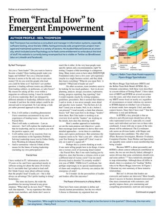 7Follow us at www.twitter.com/testingclub
The question, ‘Who ought to be boss?’ is like asking, ‘Who ought to be the tenor in the quartet?’ Obviously, the man who
can sing tenor. - Henry Ford
Brief
HistorY
OF
Time
a
FrenchEdition
From “Fractal How” to
Emergent Empowerment
By Neil Thompson
Are you a “born leader”? Do you want to learn to
become a leader? Does leading people make you
happy and fulfilled? Are you a reluctant leader,
because it seems to be the only way to earn more
money? Or do you wish the people who lead
you could be better at it? And here’s yet another
question: is leading software testers any different
from leading soldiers, or politicians, or sales forces?
My reason for asking all this: even within a
magazine on software testing, I must be mindful
of a diverse readership. But I am intrigued by
different attitudes to leadership, different styles, and
I wonder if and how the whole subject could be de-
stressed and re-invigorated. So I am taking a wide
yet rather personal approach to this topic:
•	 First, I will outline a troubling phenomenon
I have sometimes encountered in my own
experiences of leading teams – the curse of the
Fractal How;
•	 Then I will make a confession – I am an
introvert – but I will explore the implications of
that for leadership, and try to surprise you with
the positive aspects; and
•	 I will outline some of my reactions from my
recent attendance at the legendary Problem
Solving Leadership course run by Esther Derby,
Jerry Weinberg & Johanna Rothman.
•	 And to summarise: what do I think all this
means for the future of testing leadership
(including my own participation)?
Fractal How
I have worked in IT / information systems for
35 years so far, and I have specialised mostly in
software testing for about the latest 20 of these.
So it’s inevitable that I get asked to lead stuff.
Do I think I know more about software testing
than the people I lead? Usually yes – but is that
always an advantage? Do I prefer leading to doing?
Sometimes...
	 The more one knows, the wider the
possibilities for moving forward in any given
situation. “What shall we do now, boss?” “Hmm,
well, that depends...” In my experience this often
spooks team members, and clients don’t seem to
much like it either. At the very least people want
specific options and a recommendation, right? In
testing, I suspect a little knowledge is a dangerous
thing. Many testers seem to have taken ISEB/ISTQB
Foundation (only), have a few years’ job experience
(maybe in a single business sector), and they think
they know everything! “What do you mean Neil, `it
depends’? What kind of leader are you?”
	 On other occasions, team members seem to
be looking for too much guidance – how to do test
planning, analysis, design, execution, exploratory
testing, progress reporting, bug reporting? And
I would respond, maybe by writing templates,
guidelines, procedures. But it seemed that whatever
I said or wrote, it was never enough; more detail
and specifics were wanted. “Yes but how do I do
that? I need you as leader, Neil, to do x before I
can proceed.” I read recently a claim that whereas
bosses “tell” their team how to do things, “leaders”
show them. But if the leader is working at an
overview level and the “leadees” are working on
the details, how does this showing work?
	 Here’s another approach to leadership:
set out the main purpose and objectives / goals,
then encourage team members to derive their own
detailed approaches – invite them to contribute
ideas, and express preferences. But sometimes the
response seems to be “that’s your job – when will
your Test Strategy be signed off? I don’t want to
rely on it until it’s signed off.”
	 Perhaps this is systems thinking at work –
if one starts telling people how to do things, it turns
into a vicious circle of increasing detail wanted
– the Fractal How. But if one starts leading just by
objective, does that become a virtuous circle or just
a different kind of vicious circle? Can too much
diversity lead to disorder? It certainly wouldn’t
win you a CMMi / TMMi level 5 certificate, but
perhaps surprisingly in its special manifestations
of chaos and complexity, diversity can catalyse the
emergence of order!
	 So I wonder: do the personalities of leaders
and leadees affect the outcomes?
The Power of Introverts in a Noisy World
There have been many attempts to define and
classify human personalities, but the two which
I choose to illuminate my argument here are
the Myers-Briggs Type Indicator (MBTI) and
the Belbin Team Role Model (BTRM). By a
fortunate coincidence, both these were described
in a recent edition of Testing Planet1
. I have taken
tests of MBTI and BTRM on several occasions
over the years, and what struck me most is that
my MBTI seems fixed (or nearly so), regardless
of circumstances or mood, whereas my answers
to BTRM depend on whether I am in business
or leisure mode, how energetic I feel, and other
context factors. Since then I have read 2,4
that this
difference is real and deliberate.
	 In BTRM, a key principle is that an
effective and efficient team should have all the
roles represented (even if, especially in a small
team, each individual can have two or three roles
combined). A team with one or more of the roles
absent will be unbalanced. The Co-ordinator
role seems an obvious leader, with Shaper and
Implementer also candidates. The other roles
(Plant, Resource Investigator, Monitor- Evaluator,
Completer-Finisher, Team Worker and Specialist)
are arguably more suited to team membership than
being a leader.
	 Because MBTI is about personality and
BTRM is about context-influenced contribution to
teams, the two are not directly linked, although it
seems obvious that some correlations should exist,
and some authors 2,3,4
have tentatively attempted
to map relationships. Although these all differ in
details, there is a tendency for “leading” Belbin
roles to be Myers-Briggs extroverts. In Figure 1
I illustrate my own summary of these tentative
relationships.
	 But isn’t it obvious that leaders are
extroverts and leadees are introverts? More broadly,
doesn’t success in business demand extraversion?
One must communicate with customers, and
quickly impress them; give entertaining and
compelling presentations; motivate and energise
Continued on page 8
Neil Thompson has worked as a consultant and manager in information systems, especially
software testing, since the late 1980s, having previously sold, programmed, project-man-
aged and maintained systems in a variety of sectors. He studied Natural Sciences at univer-
sity, which included some Psychology so he feels some entitlement to write about this kind
of stuff. His website is currently being revamped but he is visible on Twitter as @neilttweet
(also on LinkedIn and Facebook).
AUTHOR PROFILE - Neil thompson
Figure1:BelbinTeamRoleModelmappedto
Myers-BriggsTypeIndicator
 