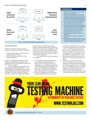 9Follow us at www.twitter.com/testingclub
Continued from page 8
In Susan Cain’s book 5, she quotes some new
research by Adam Grant, which offers evidence that:
•	 Extravert leaders enhance performance when
employees are passive; but
•	 Introvert leaders are more effective with
proactive employees.
In Figure 3 I project these findings onto my own
experience, giving illustrative quadrants of the
combinations of extravert and introvert leaders with
active and passive leadees.
	 By encouraging and facilitating ideas and
contributions from upcoming generations – not so
much telling them or showing them what to do, but
instead channelling and maybe filtering their ideas
in the light of our longer (but maybe outdated)
experience, we leaders can catalyse the emergence
of the innovations which will increasingly be
needed as technology-enabled change continues to
accelerate. For myself, I seek a tipping point, which
will turn the vicious circle of Fractal How into a
virtuous circle of empowerment. This is not meant
to be an entirely laissez-faire attitude, but neither is
it authoritarian or prejudiced.
	 So, to make practical use of this argument, I
recommend you:
•	 Try to understand at least something of your
own personality and the personalities of
those around you. It might seem sinister, or
manipulative, or even politically incorrect, but
if you treat the perceptions or confidences with
respect, and be mindful of their limitations
and caveats, it should help you understand the
leader-leadee dynamics in your situation.
•	 Be aware that appearances can be deceptive:
people’s personalities may be mapped onto
secondary or tertiary Belbin roles according
to context and depending on how far a person
wants, or is forced to, operate outside his/
her comfort zone. Whether you are a leader,
want to be a leader, or are being “led”, try to
understand what style of leadership is in use,
and whether it is appropriate to the context.
•	 What improvements could you make in your
behaviour, or would you like your leader to
make?
•	 And if like me you are an introvert and
want to be a leader, you may seem to be at a
disadvantage. But think hard about what kind
of a leader you really want to be, which Belbin
roles you can fulfil which are not your primary
inclinations, and when and how far you are
willing to transcend your comfort zone.
•	 And if you are an extrovert and already a leader
– please listen well to your quieter colleagues! □
To lead the people, walk behind them. - Lao Tzu
Brief
HistorY
OF
Time
a
FrenchEdition
REFERENCES
1.	 TheBuild-a-TesterWorkshop,JesperLindholt
Ottosen,inTestingPlanet#7
2.	 PsychologicalTesting,StephanieJones,Harri-
manBusinessEssentials,(book,2nded.2010)
3.	 AComparisonofMyersBriggsTypeIndicatorProfiles
andBelbinteamRoles,MalcolmHiggs,HenleyBusi-
nessSchoolatUniversityofReading,UK(1996paper)
4.	 http://www.teamtechnology.co.uk/belbin.html
5.	 Quiet:ThePowerofIntrovertsinaWorldThat
Can’tStopTalking,SusanCain(2012book)
6.	 BecomingaTechnicalLeader:AnOrganicProblem-
SolvingApproach,GeraldM.Weinberg,(1986book)
7.	 TestingasValueFlowManagement:Organise
yourtoolboxaroundCongruence,Systems
Thinking&Emergence,NeilThompson(2012
presentationatLet’sTestconference)
8.	 http://www.teamtechnology.co.uk/leadership-
qualities.html
9.	 http://www.teamtechnology.co.uk/leadership-
basics.html
10.	 ReversingtheExtravertedLeadershipAdvantage:
TheRoleofEmployeeProactivity,AdamM.Grant
(inAcademyofManagementJournal,2011).
Figure3:Quadrantsofleadersandleadeetypes
www.testninjas.com
 
