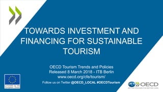 TOWARDS INVESTMENT AND
FINANCING FOR SUSTAINABLE
TOURISM
OECD Tourism Trends and Policies
Released 8 March 2018 - ITB Berlin
www.oecd.org/cfe/tourism/
Follow us on Twitter @OECD_LOCAL #OECDTourism
 