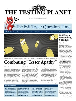 £5
Combating “Tester Apathy”
Dazed, confused and uninterested tester: Are you stuck in a black hole of apathy and laziness?
THE TESTING PLANET
July 2010 www.softwaretestingclub.com No: 2 £5
By Rosie Sherry
The Software Testing Club
keeps me quite busy these days.
There is a lot that goes on be-
hind the scenes to maintain the
spam free environment we are
committed to. It didn’t start out
this way and nor did I predict
the amount of work that would
be required to maintain a great
level of service. The original in-
tention was to create and main-
tain a *quality* community for
testers. It didn’t take me that
long to realise that there was a
good reason why there was a
lack of *quality* online com-
munities for software testers.
	 Our biggest battle is
spam. The type of spam I’m
talking about is not the obvious
wonder drugs. The spam I’m
talking about are attempts to
take as much advantage of the
community as possible without
considering the wider implica-
tions and community at large.
It’s kind of like a stranger walk-
ing into a room, house or village
and vandalising your property.
	 To give you a taste, here
are a list of things that Software
Testing Club need to ‘deal with’
on a daily basis. Obviously
fictional, but sadly only some of
the examples are exaggerated.
	 “I’m too busy to read
group guidelines to realise self
promotional stuff is not allowed
here. What? People don’t want
to read a forum post about a link
Continued on page 2
By Michael Larsen
I participated in a discussion on Twitter
a while back, in regards to a colleague
and friend who had said that he had
interviewed 60 testers, and there was
not a “thoughtful, engaged tester in the
bunch”. Many people commented on
this statement, as did I, and I lamented
the fact that in the Bay Area, by my
own experiences, I likewise had seen
few motivated and enthusiastic tes-
ters. They exist, but they are small in
number. As I shared this comment on
twitter, that there were very few people
in the Bay Area dedicated to testing,
Michael Bolton suggested that I change
the words “Bay Area” to read “Entire
Planet” and I’d be closer to the mark.
Gang, I’m sorry, but that’s depressing!
	 Of course, I only have to go
back about two years to stare very
clearly into the face of one of those less
than thoughtful, apathetic testers. All
I had to do is look in the mirror. To be
fair, I believe I am many things. I like
to believe I am engaged in the work of
testing. I like to believe that I am active
in my pursuit of continued knowledge
and learning. I’d like to believe I am not
just going through the motions and that
I am actually seeing progress in my skill
and technique. I also know that all of
this is subjective, and it’s predicated on
my own individual bias. I may not be as
awesome as I like to believe I am… or
maybe I’m better than I believe I am.
	 First, let’s think about why testers
find themselves succumbing to apathy. I’m
fond of a book written by Larry
Continued on page 2
July 2011 | www.thetestingplanet.com | No: 5
The Evil Tester dishes out more provocative advice for testers who don’t know what to do - see page 9
ALSO IN THE NEWS
SELF EDUCATION IN
SOFTWARE TESTING
Software Testing is one
of the most controversial
professions in computer...
Continued on page 3
A LOOK INSIDE
EUROSTAR
EuroSTAR 2011 is being
held in Manchester
Central, which is right...
Continued on page 16
I AM A TESTER AND
ALSO A GARDENER
I used to say that when
I’m not testing I am gar-
dening. As a Tester...
Continued on page 14
Building a
community,
STC style
The Evil Tester Question Time
CONTROVERSIES IN
SOFTWARE TESTING
It can be both exciting
and frightening to work
in a young field like...
Continued on page 5
 