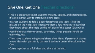 Give One, Get One (Teacher directions)
• This is a great way to get students moving, talking, and sharing ideas.
It’s also a great way to introduce a new topic.
• Instruct students to fold a paper lengthwise and label it like the
picture on the next slide. Then give them a few minutes to list what
they know about the topic on the left side of the paper (Give One).
• Possible topics: daily routines, countries, things people should do
every day, etc.
• Then have students mingle and share their ideas. If partner A shares
a new idea with partner B, partner B writes it under the column Get
One.
• Come together as a full class and share at the end.
 
