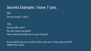 Secrets Example: I have 7 cats.
NO:
Do you have 7 cats? X
YES:
Do you like cats?
Do you have any pets?
How many animals live in your house?
If you think you are correct, then you ask: Is this your secret?
(Read the card.)
 