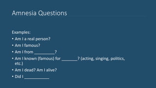 Amnesia Questions
Examples:
• Am I a real person?
• Am I famous?
• Am I from _________?
• Am I known (famous) for _______? (acting, singing, politics,
etc.)
• Am I dead? Am I alive?
• Did I ___________
 