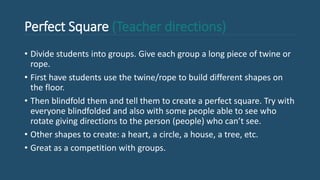 Perfect Square (Teacher directions)
• Divide students into groups. Give each group a long piece of twine or
rope.
• First have students use the twine/rope to build different shapes on
the floor.
• Then blindfold them and tell them to create a perfect square. Try with
everyone blindfolded and also with some people able to see who
rotate giving directions to the person (people) who can’t see.
• Other shapes to create: a heart, a circle, a house, a tree, etc.
• Great as a competition with groups.
 