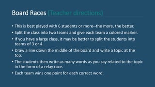 Board Races (Teacher directions)
• This is best played with 6 students or more--the more, the better.
• Split the class into two teams and give each team a colored marker.
• If you have a large class, it may be better to split the students into
teams of 3 or 4.
• Draw a line down the middle of the board and write a topic at the
top.
• The students then write as many words as you say related to the topic
in the form of a relay race.
• Each team wins one point for each correct word.
 