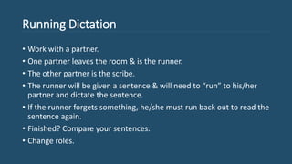 Running Dictation
• Work with a partner.
• One partner leaves the room & is the runner.
• The other partner is the scribe.
• The runner will be given a sentence & will need to “run” to his/her
partner and dictate the sentence.
• If the runner forgets something, he/she must run back out to read the
sentence again.
• Finished? Compare your sentences.
• Change roles.
 