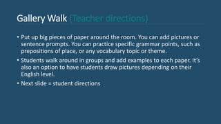 Gallery Walk (Teacher directions)
• Put up big pieces of paper around the room. You can add pictures or
sentence prompts. You can practice specific grammar points, such as
prepositions of place, or any vocabulary topic or theme.
• Students walk around in groups and add examples to each paper. It’s
also an option to have students draw pictures depending on their
English level.
• Next slide = student directions
 