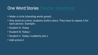One Word Stories (Teacher directions)
• Make a circle (standing works great).
• One word at a time, students build a story. They have to repeat it for
each person. Example:
• Student A: Today
• Student B: Today I
• Student C: Today I suddenly (etc.)
• Add actions!
 