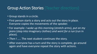 Group Action Stories (Teacher directions)
• Group stands in a circle.
• First person starts a story and acts out the story in place.
Everyone copies the movements of the speaker.
• For example: I woke up this morning (stretch arms), put on my
jeans (step into imaginary clothes) and went for a run (run in
place).
• Then I ….. The next student continues the story.
• After everyone has a turn and the story is complete, go around
again and have everyone repeat the story with actions.
 