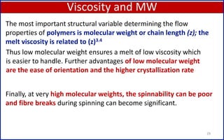 Viscosity and MW
29
The most important structural variable determining the flow
properties of polymers is molecular weight or chain length (z); the
melt viscosity is related to (z)3.4
Thus low molecular weight ensures a melt of low viscosity which
is easier to handle. Further advantages of low molecular weight
are the ease of orientation and the higher crystallization rate
Finally, at very high molecular weights, the spinnability can be poor
and fibre breaks during spinning can become significant.
 