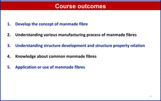 3
Course outcomes
1. Develop the concept of manmade fibre
2. Understanding various manufacturing process of manmade fibres
3. Understanding structure development and structure property relation
4. Knowledge about common manmade fibres
5. Application or use of manmade fibres
 