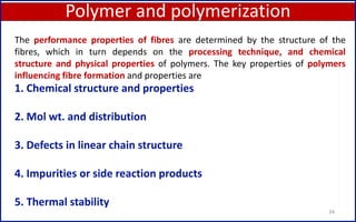 Polymer and polymerization
34
1. Chemical structure and properties
2. Mol wt. and distribution
3. Defects in linear chain structure
4. Impurities or side reaction products
5. Thermal stability
The performance properties of fibres are determined by the structure of the
fibres, which in turn depends on the processing technique, and chemical
structure and physical properties of polymers. The key properties of polymers
influencing fibre formation and properties are
 
