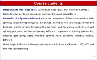 Course contents
4
Introduction to man- made fibres: Definition of made fibres. Brief history of manmade
Fibres. Relative merits and demerits of manmade fibres and natural fibres.
Conversion of polymers into fibres: Basic production systems of the man- made fibre. Melt
spinning, solution dry spinning and solution wet spinning. Factors influencing selection of a
Particular process for fibre formation, Relative merits and demerits of melt, dry and wet
spinning processes, Variables of spinning, Different components of spinning process, i.e.,
extruder, gear pump, filters, manifold, spinning head, quenching chamber, winders.
Different
Quenching/solidification techniques, spinning of staple fibres and filaments. POY, MOY and
FDY. High speed spinning.
 