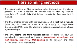 Fibre spinning methods
51
 The second method of fibre production to be developed was the viscose
process, in which a solution of cellulose was solidified by chemical
coagulation. Polyacrylonitrile that is largely atactic is often spun by this
method.
 The third method arrived with the development of a melt-stable material
(nylon 66) and used jet solidification by freezing it. Poly(ethylene
terephthalate) (PET), nylon 66, nylon 6 and isotactic polypropylene are all spun
by this technique.
 The first, second and third methods referred to above are now well
established techniques and are known as dry-spinning, wet-spinning, and
melt-spinning, respectively. Melt-spinning is the youngest and most
economical of the three processes.
 