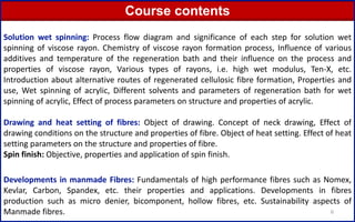 6
Solution wet spinning: Process flow diagram and significance of each step for solution wet
spinning of viscose rayon. Chemistry of viscose rayon formation process, Influence of various
additives and temperature of the regeneration bath and their influence on the process and
properties of viscose rayon, Various types of rayons, i.e. high wet modulus, Ten-X, etc.
Introduction about alternative routes of regenerated cellulosic fibre formation, Properties and
use, Wet spinning of acrylic, Different solvents and parameters of regeneration bath for wet
spinning of acrylic, Effect of process parameters on structure and properties of acrylic.
Drawing and heat setting of fibres: Object of drawing. Concept of neck drawing, Effect of
drawing conditions on the structure and properties of fibre. Object of heat setting. Effect of heat
setting parameters on the structure and properties of fibre.
Spin finish: Objective, properties and application of spin finish.
Developments in manmade Fibres: Fundamentals of high performance fibres such as Nomex,
Kevlar, Carbon, Spandex, etc. their properties and applications. Developments in fibres
production such as micro denier, bicomponent, hollow fibres, etc. Sustainability aspects of
Manmade fibres.
Course contents
 
