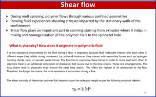 Shear flow
64
 During melt spinning, polymer flows through various confined geometries
 Flowing fluid experiences shearing stresses imparted by the stationary walls of the
confinement
 Shear flow plays an important part in spinning starting from extruder where it helps in
mixing and homogenization of the polymer melt to the spinneret hole
What is viscosity? How does it originate in polymeric fluid
 