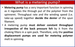 What is a metering pump?
78
• Metering pump has a very important function in spinning
as it regulates the through put of the polymer from the
spinneret. Throughput rate and the winding speed (i.e.
take-up speed) together decide the denier of the spun
filament.
• A metering pump must deliver constant throughput
irrespective of the back pressure felt by it from the
choking filters in a spin pack. Therefore, only the positive
displacement pumps are used for metering polymer
melt in spinning.
 