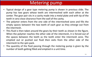 Metering pump
80
• Typical design of a gear type metering pump is shown in previous slide. The
pump has two gears whose teeth are intermeshed with each other at the
center. The gear pair sits in a cavity made into a metal plate and with tip of the
teeth in very close clearance from the wall of the cavity.
• The polymer enters from the one side of the intermeshed zone and fills the
empty spaces between the two teeth of each gear as they emerge out from
the intermesh.
• This fluid is then taken around the gears by their teeth as shown in the figure.
When the polymer reaches the other side of the intermesh, it is forced out of
the spaces between the teeth as the teeth enter the intermesh zone. The
emptied out or pushed out fluid then exits from the other side of the
intermesh to the spin pack.
• The quantity of the fluid passing through the metering pump is given by the
number of teeth getting filled and emptied in a unit time.
 