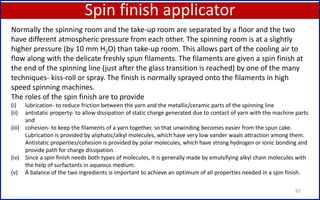Spin finish applicator
87
Normally the spinning room and the take-up room are separated by a floor and the two
have different atmospheric pressure from each other. The spinning room is at a slightly
higher pressure (by 10 mm H2O) than take-up room. This allows part of the cooling air to
flow along with the delicate freshly spun filaments. The filaments are given a spin finish at
the end of the spinning line (just after the glass transition is reached) by one of the many
techniques- kiss-roll or spray. The finish is normally sprayed onto the filaments in high
speed spinning machines.
The roles of the spin finish are to provide
(i) lubrication- to reduce friction between the yarn and the metallic/ceramic parts of the spinning line
(ii) antistatic property- to allow dissipation of static charge generated due to contact of yarn with the machine parts
and
(iii) cohesion- to keep the filaments of a yarn together, so that unwinding becomes easier from the spun cake.
Lubrication is provided by aliphatic/alkyl molecules, which have very low vander waals attraction among them.
Antistatic properties/cohesion is provided by polar molecules, which have strong hydrogen or ionic bonding and
provide path for charge dissipation.
(iv) Since a spin finish needs both types of molecules, it is generally made by emulsifying alkyl chain molecules with
the help of surfactants in aqueous medium.
(v) A balance of the two ingredients is important to achieve an optimum of all properties needed in a spin finish.
 
